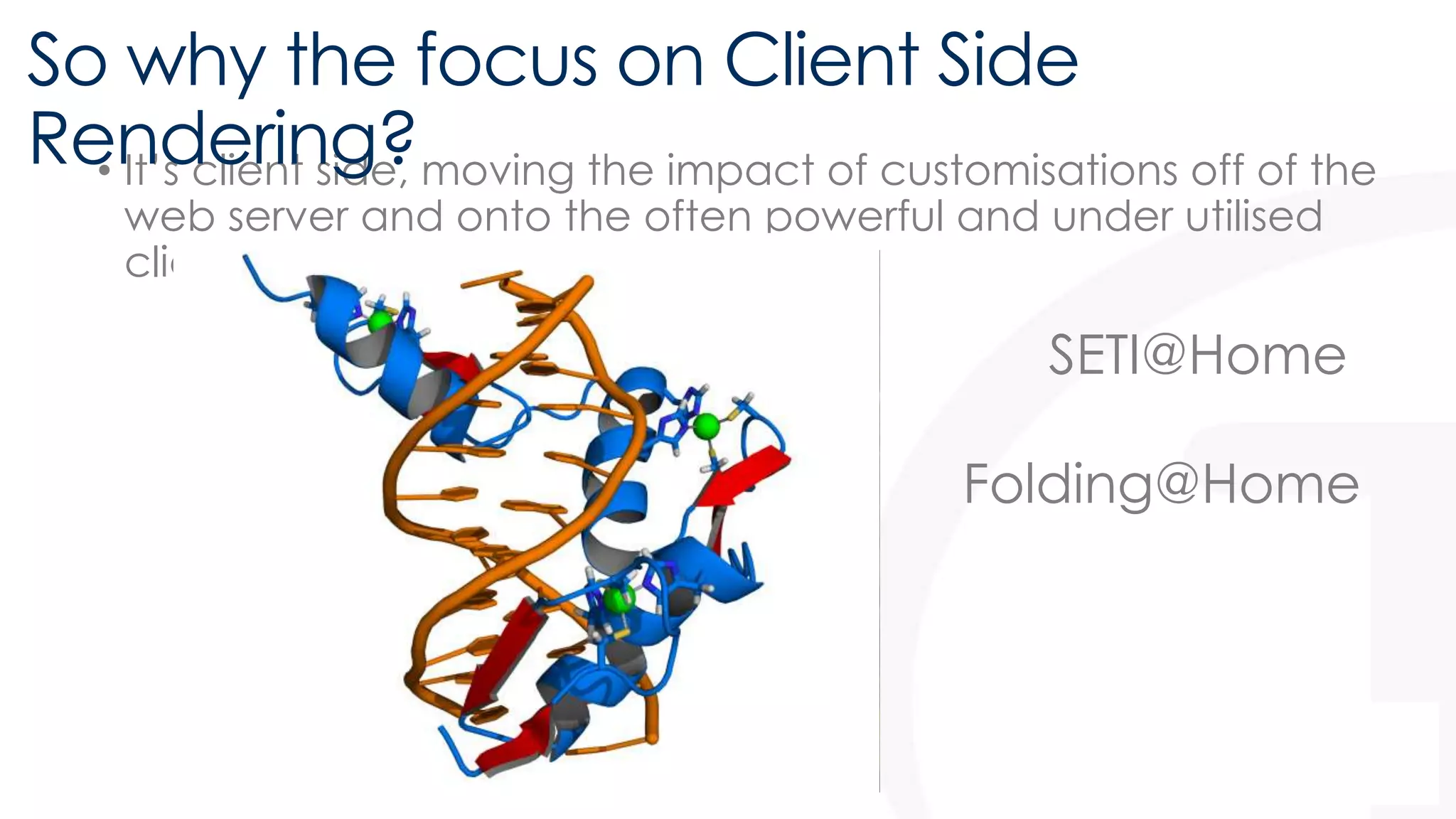 So why the focus on Client Side 
Rendering? 
• It’s client side, moving the impact of customisations off of the 
web server and onto the often powerful and under utilised 
client machine 
SETI@Home 
Folding@Home 
 
