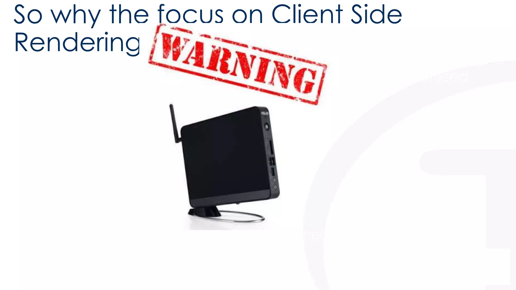 So why the focus on Client Side 
Rendering? 
• It’s client side, moving the impact of customisations off of the 
web server and onto the often powerful and under utilised 
client machine 
• Some client machines may struggle with heavy Javascript loads! 
 