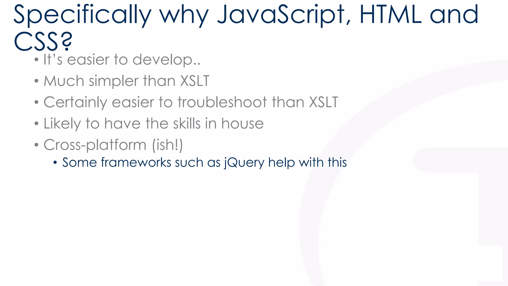 Specifically why JavaScript, HTML and 
CSS? 
• It’s easier to develop.. 
• Much simpler than XSLT 
• Certainly easier to troubleshoot than XSLT 
• Likely to have the skills in house 
• Cross-platform (ish!) 
• Some frameworks such as jQuery help with this 
 