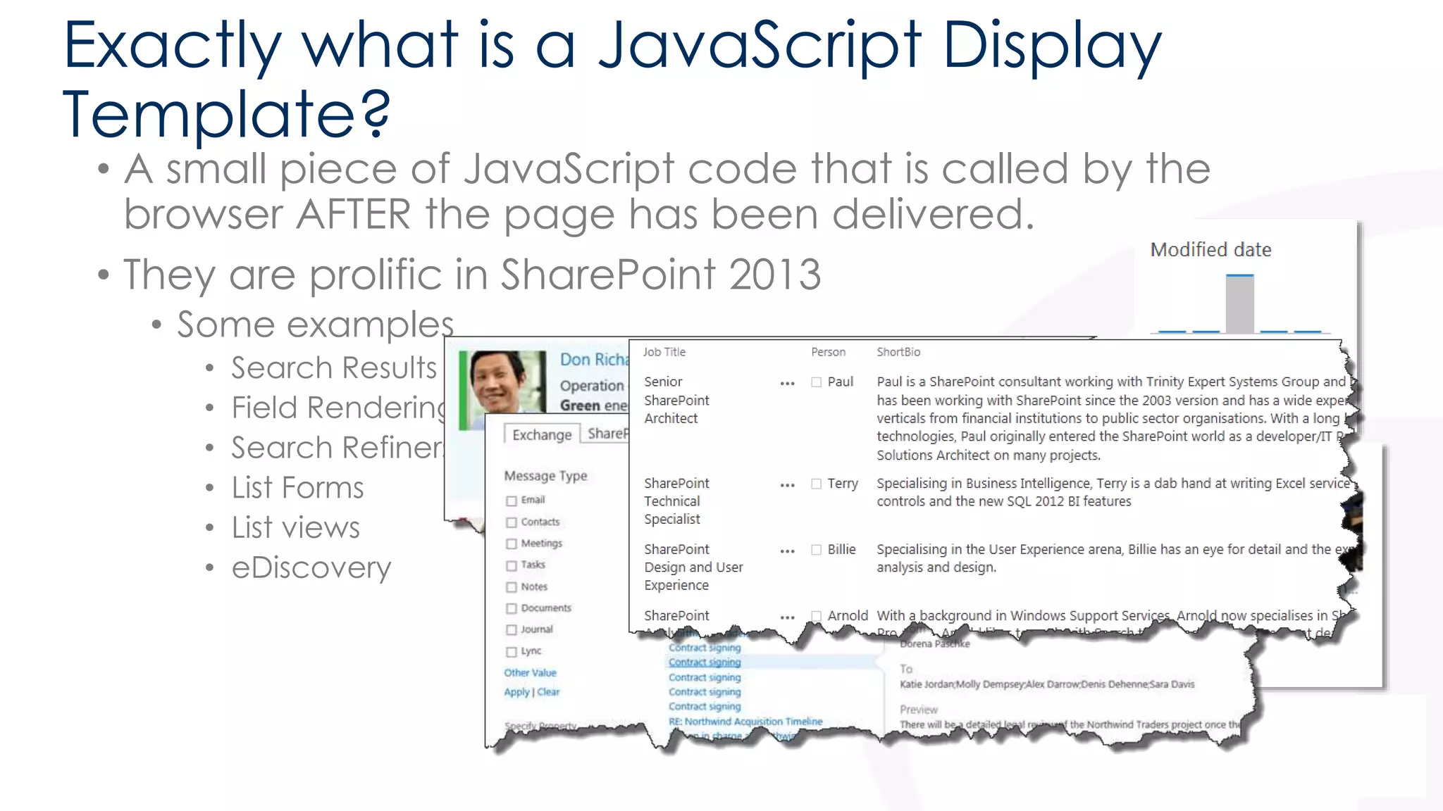 Exactly what is a JavaScript Display 
Template? 
• A small piece of JavaScript code that is called by the 
browser AFTER the page has been delivered. 
• They are prolific in SharePoint 2013 
• Some examples 
• Search Results 
• Field Rendering 
• Search Refiners 
• List Forms 
• List views 
• eDiscovery 
 