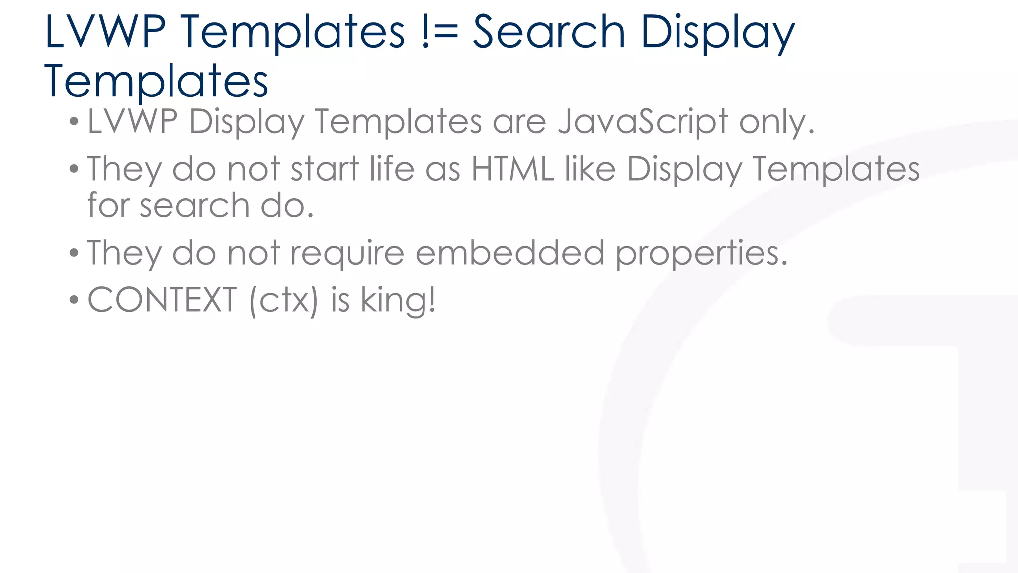 LVWP Templates != Search Display 
Templates 
• LVWP Display Templates are JavaScript only. 
• They do not start life as HTML like Display Templates 
for search do. 
• They do not require embedded properties. 
• CONTEXT (ctx) is king! 
21 
 