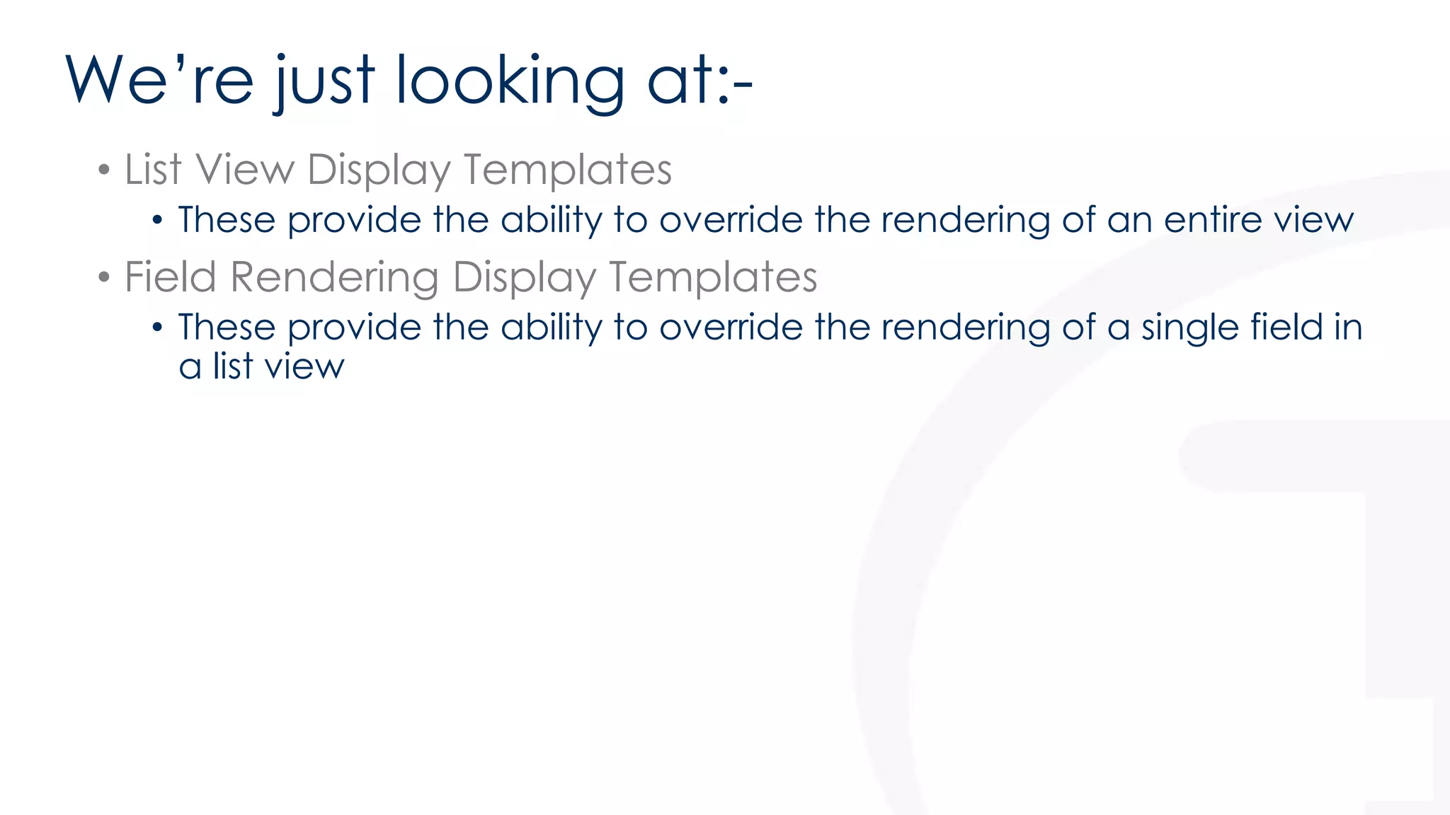 We’re just looking at:- 
• List View Display Templates 
• These provide the ability to override the rendering of an entire view 
• Field Rendering Display Templates 
• These provide the ability to override the rendering of a single field in 
a list view 
 