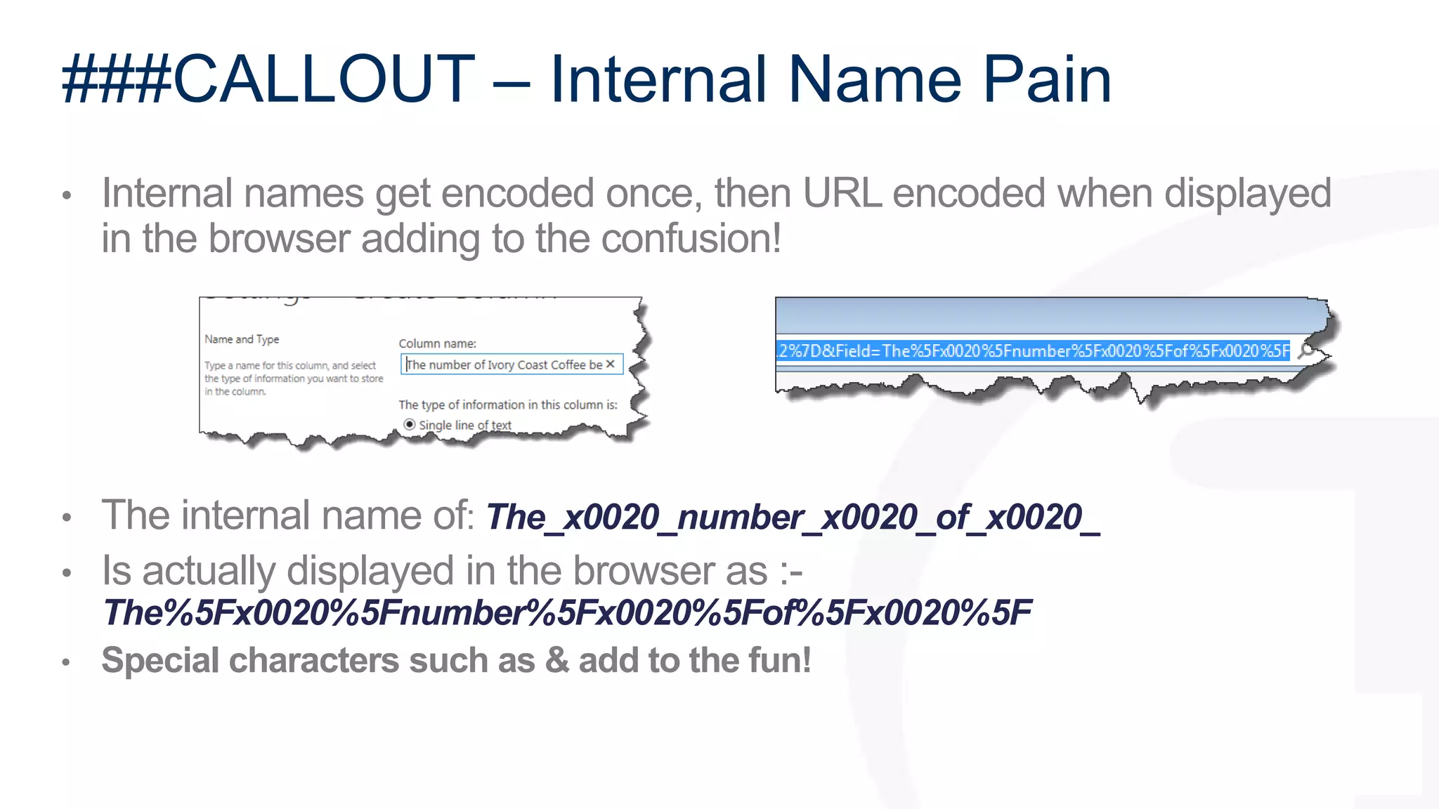 ###CALLOUT – Internal Name Pain 
• Internal names get encoded once, then URL encoded when displayed 
in the browser adding to the confusion! 
• The internal name of: The_x0020_number_x0020_of_x0020_ 
• Is actually displayed in the browser as :- 
The%5Fx0020%5Fnumber%5Fx0020%5Fof%5Fx0020%5F 
• Special characters such as & add to the fun! 
 