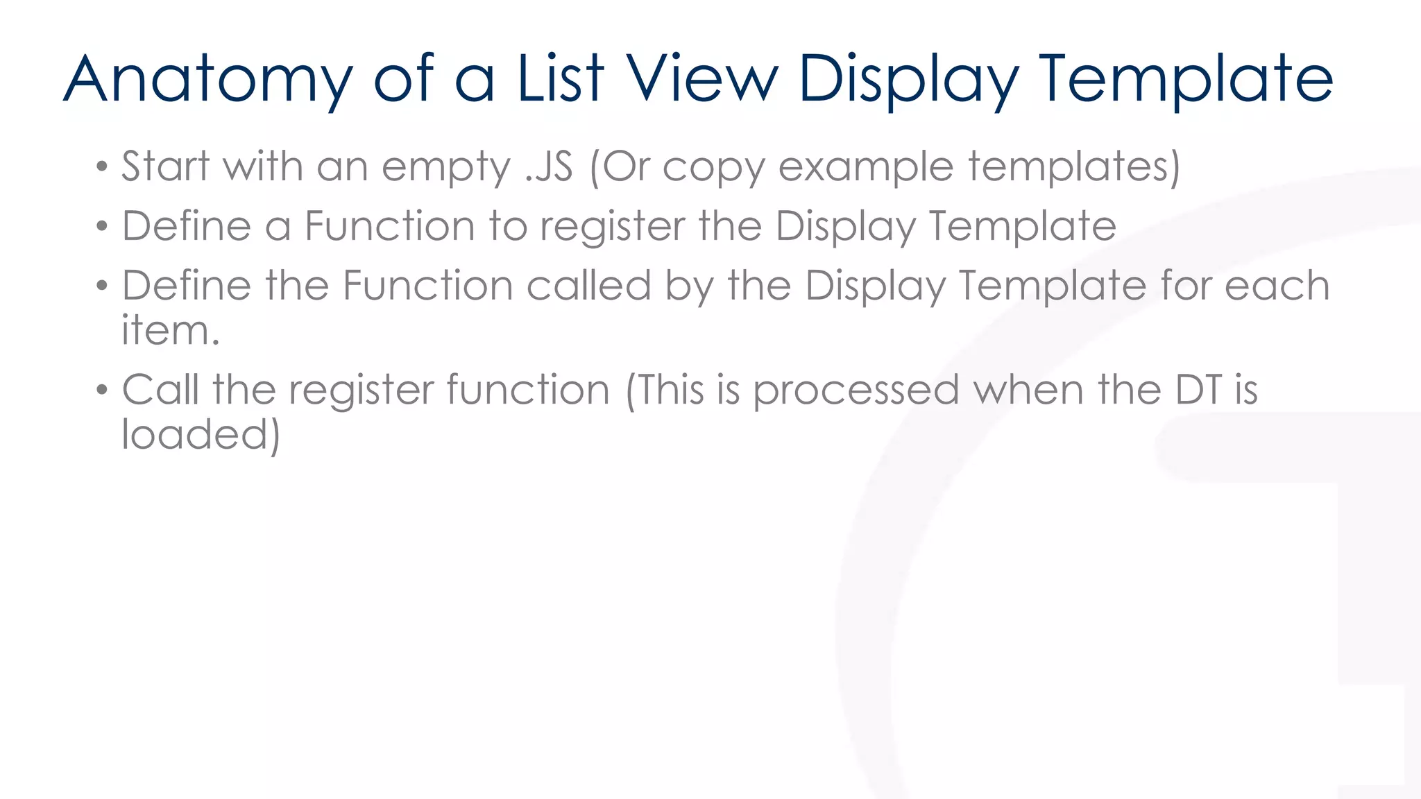 Anatomy of a List View Display Template 
• Start with an empty .JS (Or copy example templates) 
• Define a Function to register the Display Template 
• Define the Function called by the Display Template for each 
item. 
• Call the register function (This is processed when the DT is 
loaded) 
 
