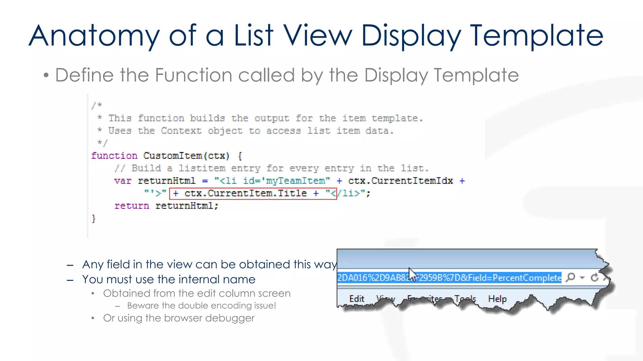 Anatomy of a List View Display Template 
• Define the Function called by the Display Template 
• Note the use of ctx.CurrentItem.Title 
– Any field in the view can be obtained this way 
– You must use the internal name 
• Obtained from the edit column screen 
– Beware the double encoding issue! 
• Or using the browser debugger 
 
