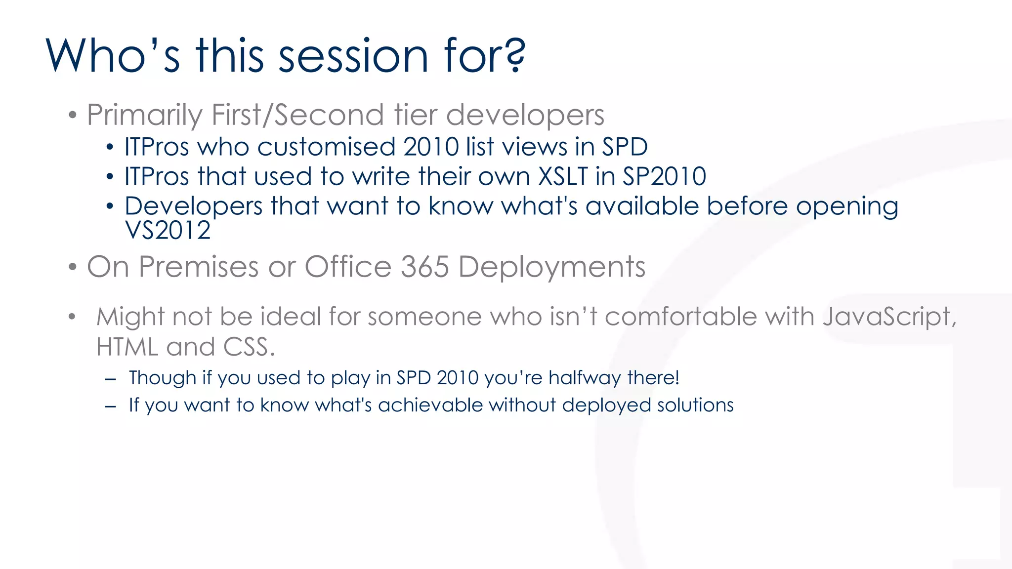 Who’s this session for? 
• Primarily First/Second tier developers 
• ITPros who customised 2010 list views in SPD 
• ITPros that used to write their own XSLT in SP2010 
• Developers that want to know what's available before opening 
VS2012 
• On Premises or Office 365 Deployments 
• Might not be ideal for someone who isn’t comfortable with JavaScript, 
HTML and CSS. 
– Though if you used to play in SPD 2010 you’re halfway there! 
– If you want to know what's achievable without deployed solutions 
 