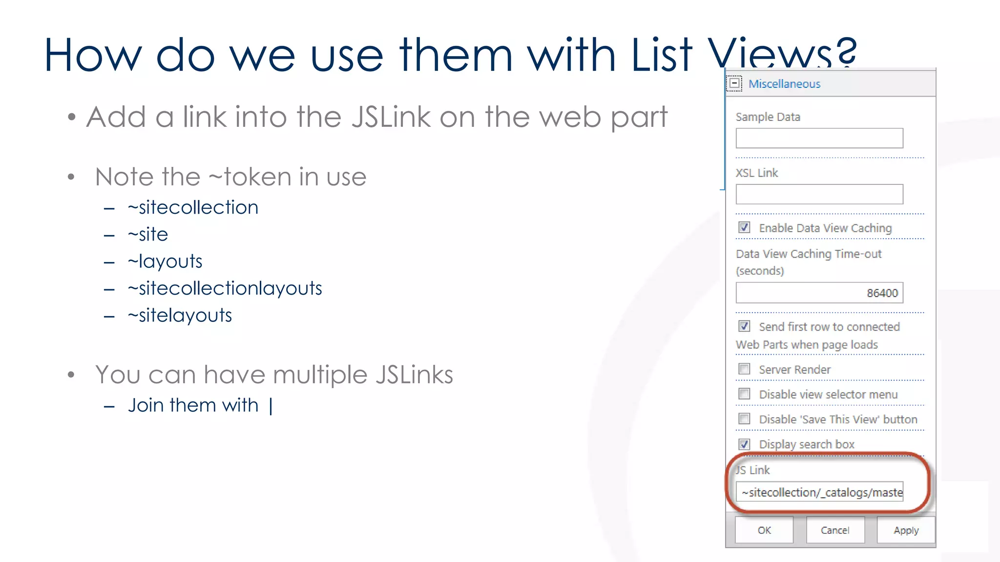 How do we use them with List Views? 
• Add a link into the JSLink on the web part 
• Note the ~token in use 
– ~sitecollection 
– ~site 
– ~layouts 
– ~sitecollectionlayouts 
– ~sitelayouts 
• You can have multiple JSLinks 
– Join them with | 
 