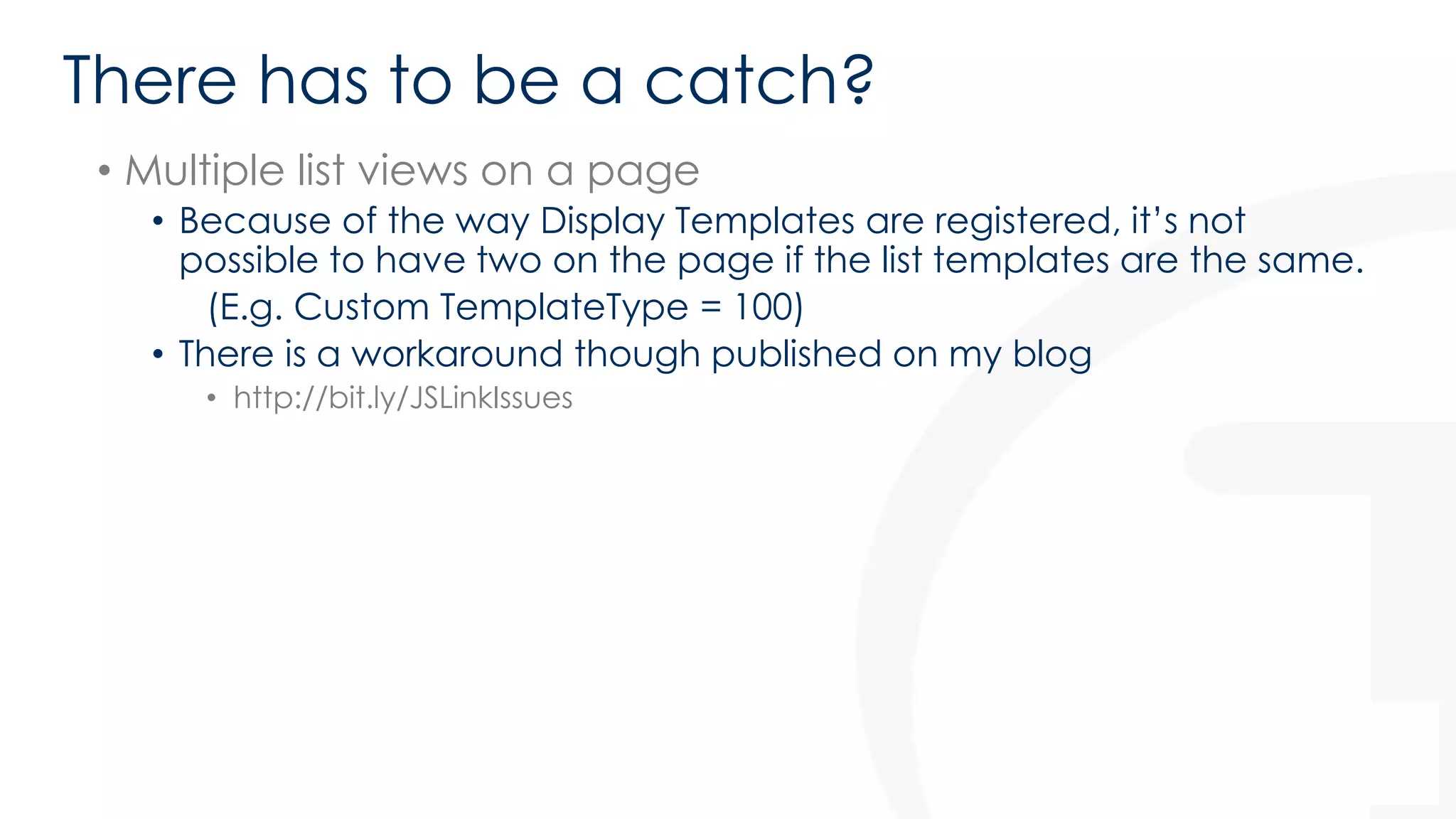 There has to be a catch? 
• Multiple list views on a page 
• Because of the way Display Templates are registered, it’s not 
possible to have two on the page if the list templates are the same. 
(E.g. Custom TemplateType = 100) 
• There is a workaround though published on my blog 
• http://bit.ly/JSLinkIssues 
 