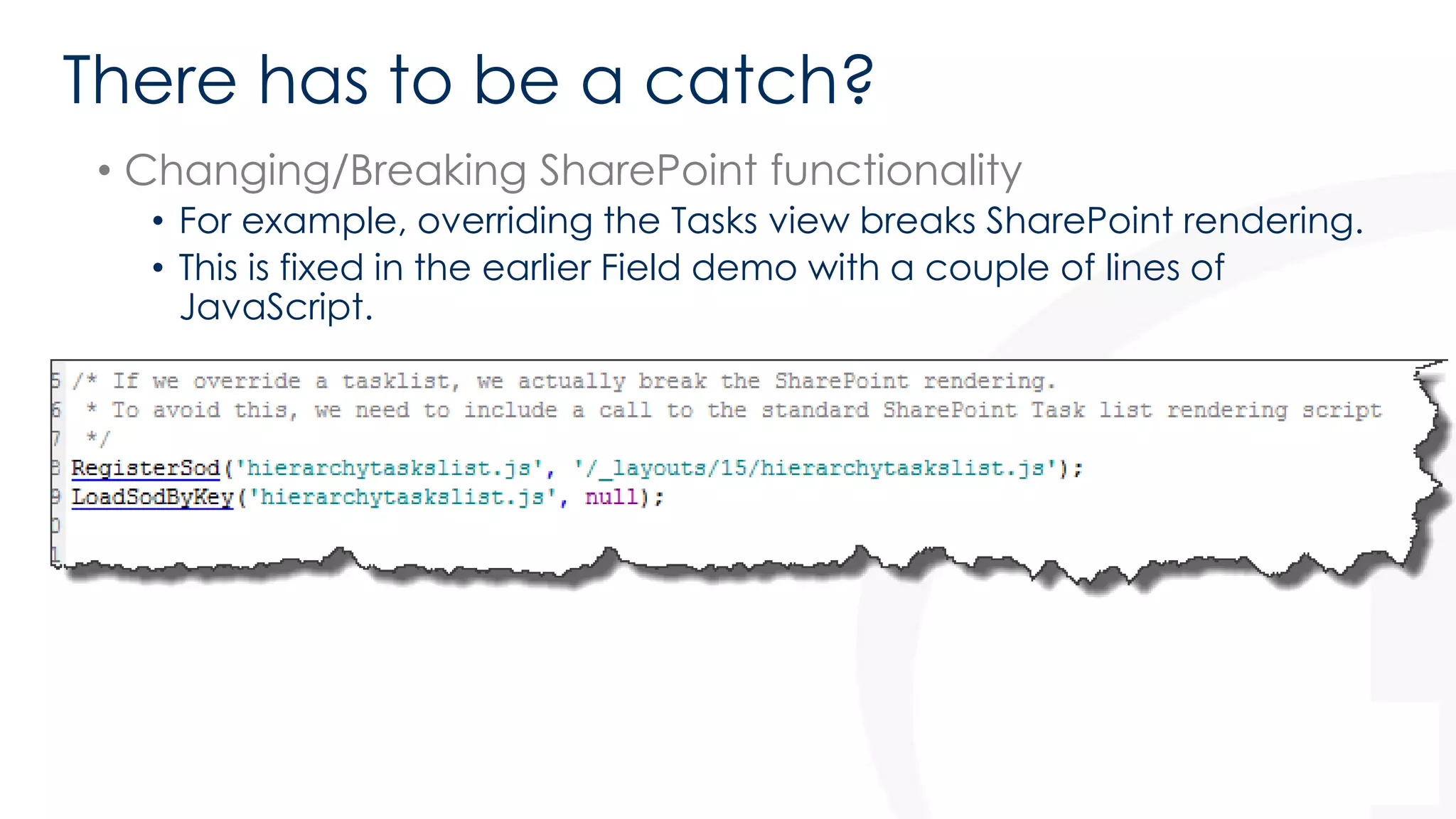 There has to be a catch? 
• Changing/Breaking SharePoint functionality 
• For example, overriding the Tasks view breaks SharePoint rendering. 
• This is fixed in the earlier Field demo with a couple of lines of 
JavaScript. 
 
