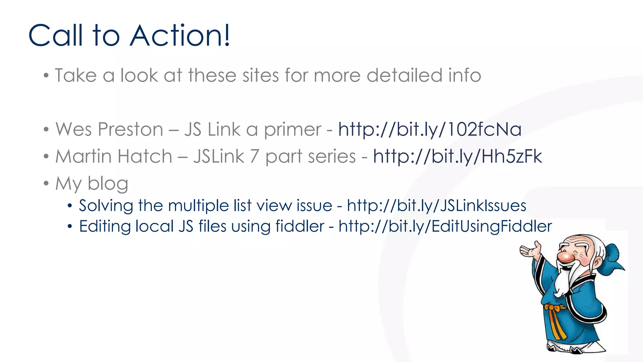 Call to Action! 
• Take a look at these sites for more detailed info 
• Wes Preston – JS Link a primer - http://bit.ly/102fcNa 
• Martin Hatch – JSLink 7 part series - http://bit.ly/Hh5zFk 
• My blog 
• Solving the multiple list view issue - http://bit.ly/JSLinkIssues 
• Editing local JS files using fiddler - http://bit.ly/EditUsingFiddler 
58 
 
