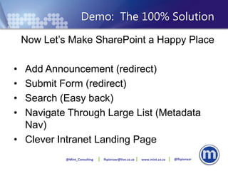 Demo: The 100% Solution
    Now Let’s Make SharePoint a Happy Place

• Add Announcement (redirect)
• Submit Form (redirect)
• Search (Easy back)
• Navigate Through Large List (Metadata
  Nav)
• Clever Intranet Landing Page
             @Mint_Consulting   fhpienaar@live.co.za   www.mint.co.za   @fhpienaar
 