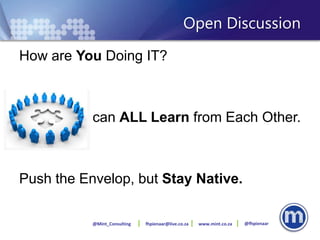 Open Discussion
How are You Doing IT?



       We can ALL Learn from Each Other.



Push the Envelop, but Stay Native.

           @Mint_Consulting   fhpienaar@live.co.za   www.mint.co.za   @fhpienaar
 