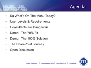 Agenda
•   So What’s On The Menu Today?
•   User Levels & Requirements
•   Consultants are Dangerous
•   Demo: The 70% Fit
•   Demo: The 100% Solution
•   The SharePoint Journey
•   Open Discussion



              @Mint_Consulting   fhpienaar@live.co.za   www.mint.co.za   @fhpienaar
 