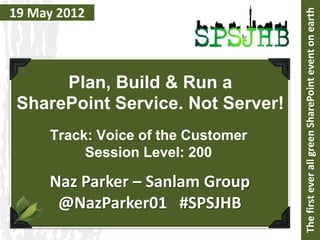 19 May 2012




                                    The first ever all green SharePoint event on earth
      Plan, Build & Run a
 SharePoint Service. Not Server!
     Track: Voice of the Customer
          Session Level: 200

     Naz Parker – Sanlam Group
      @NazParker01 #SPSJHB
 