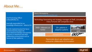 Naomi Moneypenny
n.moneypenny@manyworlds.com

Technology forecasting and strategy manager at Shell, consulted at
many Fortune 100 companies since
3000+ followers on
Twitter
3+3 dogs

20+ patents in
adaptive systems
Astrophysicist

Passionate about user adoption and
enterprise collaboration & innovation

@nmoneypenny

wwww.Synxi.com

geek

 