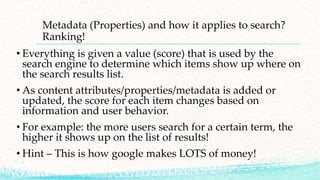 Metadata (Properties) and how it applies to search?
Ranking!
• Everything is given a value (score) that is used by the
search engine to determine which items show up where on
the search results list.
• As content attributes/properties/metadata is added or
updated, the score for each item changes based on
information and user behavior.
• For example: the more users search for a certain term, the
higher it shows up on the list of results!
• Hint – This is how google makes LOTS of money!
 