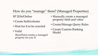 How do you “manage” them? (Managed Properties)
SP 2016/Online
• Create field/column
• Wait for it to be crawled
• Voila!
SharePoint creates a managed
property for you 
• Manually create a managed
property field and value
• Create/Manage Query Rules
• Create Custom Ranking
Model
 