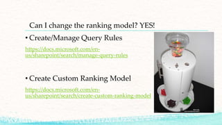 Can I change the ranking model? YES!
• Create/Manage Query Rules
https://docs.microsoft.com/en-
us/sharepoint/search/manage-query-rules
• Create Custom Ranking Model
https://docs.microsoft.com/en-
us/sharepoint/search/create-custom-ranking-model
 