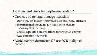 How can end users help optimize content?
• Create, update, and manage metadata
–Don’t rely on folders…use metadata and views instead!
–Use managed metadata for common selections
• Country, State, Division
–Create separate fields/columns for searchable terms
–Add common keywords
• Avoid scanned documents OR use OCR to digitize
content
 