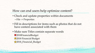 How can end users help optimize content?
• Check and update properties within documents
– File -> Properties
• Fill in descriptions for items such as photos that do not
have content associated with them
• Make sure Titles contain separate words
– 2018FinancialBudget
– 2018 Financial Budget
– 2018_Financial_Budget
 