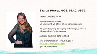 Smarter Consulting – CEO
Adjunct Professor/Trainer:
MS SharePoint, MS Office, BA, Six Sigma, Leadership
20+ years designing, developing, and managing software
13+ years SharePoint experience
Six Sigma Black Belt, BSAC Certified
sweaver@smarter-consulting.com
www.sharoneweaver.com
@sharoneweaver
Sharon Weaver, MOS, BSAC, SSBB
 