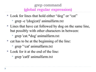  Look for lines that hold either “dog” or “cat”
 grep -e '(dog|cat)' animalfarm.txt
 Lines that have cat followed by dog on the same line,
but possibly with other characters in between:
 grep 'cat.*dog' animalfarm.txt
 cat has to be at the beginning of the line:
 grep '^cat' animalfarm.txt
 Look for it at the end of the line:
 grep 'cat$' animalfarm.txt
grep command
(global regular expression)
 