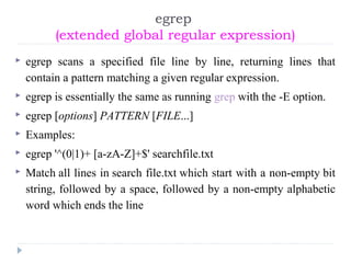 egrep
(extended global regular expression)
 egrep scans a specified file line by line, returning lines that
contain a pattern matching a given regular expression.
 egrep is essentially the same as running grep with the -E option.
 egrep [options] PATTERN [FILE...]
 Examples:
 egrep '^(0|1)+ [a-zA-Z]+$' searchfile.txt
 Match all lines in search file.txt which start with a non-empty bit
string, followed by a space, followed by a non-empty alphabetic
word which ends the line
 