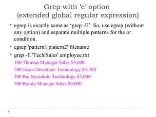  egrep is exactly same as ‘grep -E’. So, use egrep (without
any option) and separate multiple patterns for the or
condition.
 egrep 'pattern1|pattern2' filename
 grep -E 'Tech|Sales' employee.txt
100 Thomas Manager Sales $5,000
200 Jason Developer Technology $5,500
300 Raj Sysadmin Technology $7,000
500 Randy Manager Sales $6,000
Grep with ‘e’ option
(extended global regular expression)
 