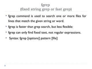 fgrep
(fixed string grep or fast grep)
 fgrep command is used to search one or more files for
lines that match the given string or word.
 fgrep is faster than grep search, but less flexible:
 fgrep can only find fixed text, not regular expressions.
 Syntax: fgrep [options] pattern [file]
 