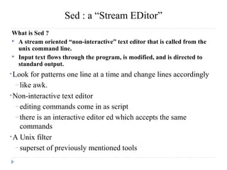 Sed : a “Stream EDitor”
What is Sed ?
 A stream oriented “non-interactive” text editor that is called from the
unix command line.
 Input text flows through the program, is modified, and is directed to
standard output.
•Look for patterns one line at a time and change lines accordingly
– like awk.
•Non-interactive text editor
– editing commands come in as script
– there is an interactive editor ed which accepts the same
commands
•A Unix filter
– superset of previously mentioned tools
 
