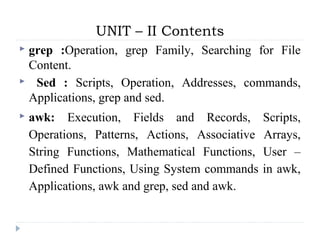 UNIT – II Contents
 grep :Operation, grep Family, Searching for File
Content.
 Sed : Scripts, Operation, Addresses, commands,
Applications, grep and sed.
 awk: Execution, Fields and Records, Scripts,
Operations, Patterns, Actions, Associative Arrays,
String Functions, Mathematical Functions, User –
Defined Functions, Using System commands in awk,
Applications, awk and grep, sed and awk.
 