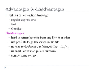 Advantages & disadvantages
• sed is a pattern-action language
– regular expressions
– fast
– Concise
Disadvantages
– hard to remember text from one line to another
– not possible to go backward in the file
– no way to do forward references like /..../+1
– no facilities to manipulate numbers
– cumbersome syntax
 