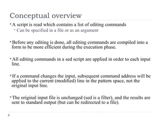 Conceptual overview
A script is read which contains a list of editing commands
 Can be specified in a file or as an argument
Before any editing is done, all editing commands are compiled into a
form to be more efficient during the execution phase.
All editing commands in a sed script are applied in order to each input
line.
If a command changes the input, subsequent command address will be
applied to the current (modified) line in the pattern space, not the
original input line.
The original input file is unchanged (sed is a filter), and the results are
sent to standard output (but can be redirected to a file).
 