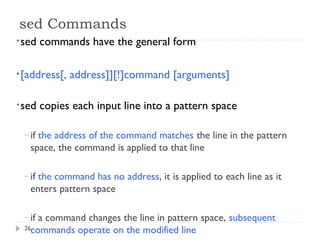 26
sed Commands
•sed commands have the general form
•[address[, address]][!]command [arguments]
•sed copies each input line into a pattern space
– if the address of the command matches the line in the pattern
space, the command is applied to that line
– if the command has no address, it is applied to each line as it
enters pattern space
– if a command changes the line in pattern space, subsequent
commands operate on the modified line
 