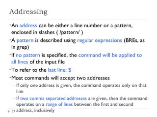 27
Addressing
•An address can be either a line number or a pattern,
enclosed in slashes ( /pattern/ )
•A pattern is described using regular expressions (BREs, as
in grep)
•If no pattern is specified, the command will be applied to
all lines of the input file
•To refer to the last line: $
•Most commands will accept two addresses
– If only one address is given, the command operates only on that
line
– If two comma separated addresses are given, then the command
operates on a range of lines between the first and second
address, inclusively
 