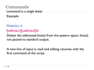 28
Commands
•command is a single letter
•Example:
•Deletion: d
•[address1][,address2]d
•Delete the addressed line(s) from the pattern space; line(s)
not passed to standard output.
•A new line of input is read and editing resumes with the
first command of the script.
 