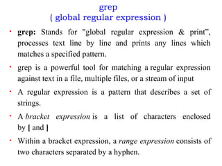 grep
( global regular expression )
• grep: Stands for "global regular expression & print”,
processes text line by line and prints any lines which
matches a specified pattern.
• grep is a powerful tool for matching a regular expression
against text in a file, multiple files, or a stream of input
• A regular expression is a pattern that describes a set of
strings.
• A bracket expression is a list of characters enclosed
by [ and ]
• Within a bracket expression, a range expression consists of
two characters separated by a hyphen.
 