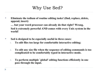  Eliminate the tedium of routine editing tasks! (find, replace, delete,
append, insert)
… but your word processor can already do that right? Wrong.
Sed is extremely powerful AND comes with every Unix system in the
world!
 Sed is designed to be especially useful in three cases:
1. To edit files too large for comfortable interactive editing;
2. To edit any size file when the sequence of editing commands is too
complicated to be comfortably typed in interactive mode.
3. To perform multiple `global' editing functions efficiently in one
pass through the input.
Why Use Sed?
 