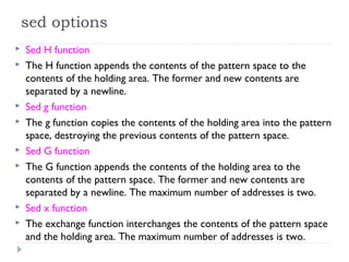 sed options
 Sed H function
 The H function appends the contents of the pattern space to the
contents of the holding area. The former and new contents are
separated by a newline.
 Sed g function
 The g function copies the contents of the holding area into the pattern
space, destroying the previous contents of the pattern space.
 Sed G function
 The G function appends the contents of the holding area to the
contents of the pattern space. The former and new contents are
separated by a newline. The maximum number of addresses is two.
 Sed x function
 The exchange function interchanges the contents of the pattern space
and the holding area. The maximum number of addresses is two.
 