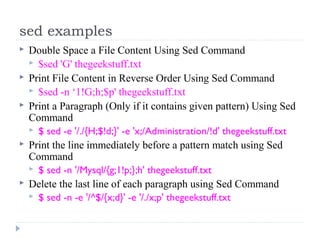 sed examples
 Double Space a File Content Using Sed Command
 $sed 'G' thegeekstuff.txt
 Print File Content in Reverse Order Using Sed Command
 $sed -n ‘1!G;h;$p' thegeekstuff.txt
 Print a Paragraph (Only if it contains given pattern) Using Sed
Command
 $ sed -e '/./{H;$!d;}' -e 'x;/Administration/!d' thegeekstuff.txt
 Print the line immediately before a pattern match using Sed
Command
 $ sed -n '/Mysql/{g;1!p;};h' thegeekstuff.txt
 Delete the last line of each paragraph using Sed Command
 $ sed -n -e '/^$/{x;d}' -e '/./x;p' thegeekstuff.txt
 