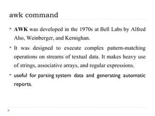 awk command
 AWK was developed in the 1970s at Bell Labs by Alfred 
Aho, Weinberger, and Kernighan. 
 It  was  designed  to  execute  complex  pattern-matching 
operations on streams of textual data. It makes heavy use 
of strings, associative arrays, and regular expressions.
 useful for parsing system data and generating automatic
reports.
 