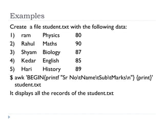 Examples
Create a file student.txt with the following data:
1)    ram      Physics     80
2)    Rahul     Maths     90
3)    Shyam    Biology  87
4)    Kedar    English   85
5)    Hari      History     89
$ awk 'BEGIN{printf "Sr NotNametSubtMarksn"} {print}'
student.txt
It displays all the records of the student.txt
 