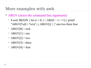 More examples with awk
 ARGV (stores the command line arguments)
 $ awk 'BEGIN { for (i = 0; i < ARGC - 1; ++i) { printf 
"ARGV[%d] = %sn", i, ARGV[i] } }' one two three four 
 ARGV[0] = awk 
 ARGV[1] = one 
 ARGV[2] = two 
 ARGV[3] = three 
 ARGV[4] = four
 