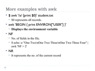 More examples with awk
 $ awk '/a/ {print $0}' student.txt
 $0 represents all records.
 awk 'BEGIN { print ENVIRON["USER"] }'
 Displays the environment variable
 NF
 No. of fields in the file.
 $ echo -e "One TwonOne Two ThreenOne Two Three Four" | 
awk 'NF > 2' 
 NR
 It represents the no. of the current record
 