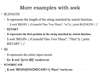 More examples with awk
 RLENGTH
 It represents the length of the string matched by match function.  
 $ awk 'BEGIN { if (match("One Two Three", "re")) { print RLENGTH } }' 
 RSTART
 It represents the first position in the string matched by match function.
 $ awk 'BEGIN { if (match("One Two Three", "Thre")) { print 
RSTART } }' 
 $0
 It represents the entire input record.
 Ex: $ awk '{print $0}' student.txt
 IGNORECASE
 $ awk 'BEGIN{IGNORECASE=1} /Ram/' marks.txt
 
