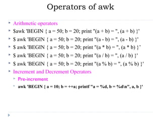 Operators of awk
 Arithmetic operators
 $awk 'BEGIN { a = 50; b = 20; print "(a + b) = ", (a + b) }' 
 $ awk 'BEGIN { a = 50; b = 20; print "(a - b) = ", (a - b) }'
 $ awk 'BEGIN { a = 50; b = 20; print "(a * b) = ", (a * b) }’
 $ awk 'BEGIN { a = 50; b = 20; print "(a / b) = ", (a / b) }'
 $ awk 'BEGIN { a = 50; b = 20; print "(a % b) = ", (a % b) }'
 Increment and Decrement Operators
 Pre-increment
 awk 'BEGIN { a = 10; b = ++a; printf "a = %d, b = %dn", a, b }'
 