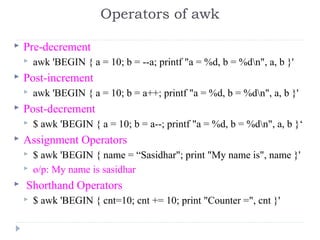  Pre-decrement
 awk 'BEGIN { a = 10; b = --a; printf "a = %d, b = %dn", a, b }' 
 Post-increment
 awk 'BEGIN { a = 10; b = a++; printf "a = %d, b = %dn", a, b }' 
 Post-decrement
 $ awk 'BEGIN { a = 10; b = a--; printf "a = %d, b = %dn", a, b }‘
 Assignment Operators
 $ awk 'BEGIN { name = “Sasidhar"; print "My name is", name }' 
 o/p: My name is sasidhar
  Shorthand Operators
 $ awk 'BEGIN { cnt=10; cnt += 10; print "Counter =", cnt }'
Operators of awk
 