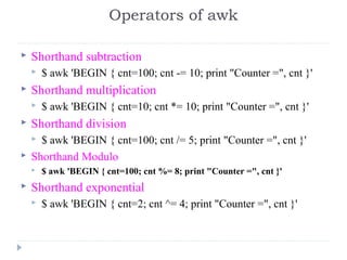  Shorthand subtraction
 $ awk 'BEGIN { cnt=100; cnt -= 10; print "Counter =", cnt }' 
 Shorthand multiplication
 $ awk 'BEGIN { cnt=10; cnt *= 10; print "Counter =", cnt }' 
 Shorthand division
 $ awk 'BEGIN { cnt=100; cnt /= 5; print "Counter =", cnt }' 
 Shorthand Modulo
 $ awk 'BEGIN { cnt=100; cnt %= 8; print "Counter =", cnt }'
 Shorthand exponential
 $ awk 'BEGIN { cnt=2; cnt ^= 4; print "Counter =", cnt }' 
Operators of awk
 