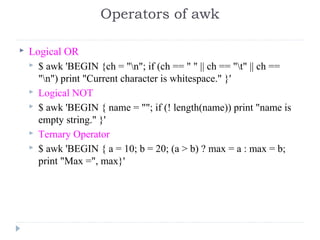  Logical OR
 $ awk 'BEGIN {ch = "n"; if (ch == " " || ch == "t" || ch == 
"n") print "Current character is whitespace." }' 
 Logical NOT
 $ awk 'BEGIN { name = ""; if (! length(name)) print "name is 
empty string." }' 
 Ternary Operator
 $ awk 'BEGIN { a = 10; b = 20; (a > b) ? max = a : max = b; 
print "Max =", max}' 
Operators of awk
 