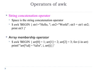  String concatenation operator
 Space is the string concatenation operator
 $ awk 'BEGIN { str1="Hello, "; str2="World"; str3 = str1 str2;
print str3 }'
 Array membership operator
 $ awk 'BEGIN { arr[0] = 1; arr[1] = 2; arr[2] = 3; for (i in arr)
printf "arr[%d] = %dn", i, arr[i] }'
Operators of awk
 
